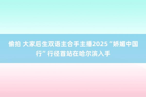 偷拍 大家后生双语主合手主播2025“娇媚中国行”行径首站在哈尔滨入手