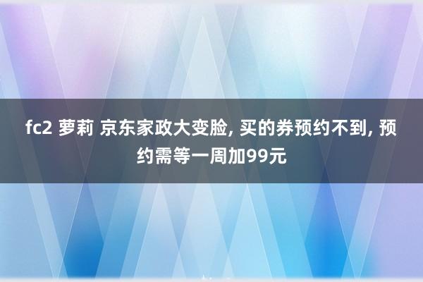 fc2 萝莉 京东家政大变脸, 买的券预约不到, 预约需等一周加99元