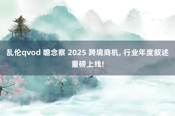 乱伦qvod 瞻念察 2025 跨境商机, 行业年度叙述重磅上线!