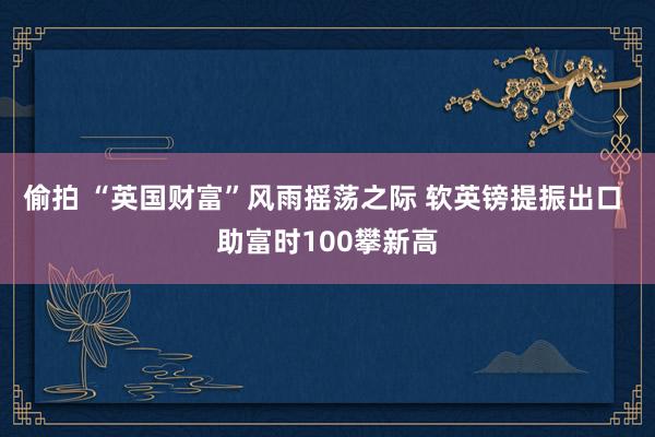 偷拍 “英国财富”风雨摇荡之际 软英镑提振出口 助富时100攀新高