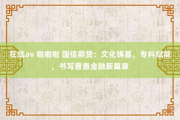 在线av 啪啪啦 国信期货：文化铸基，专科赋能，书写普惠金融新篇章