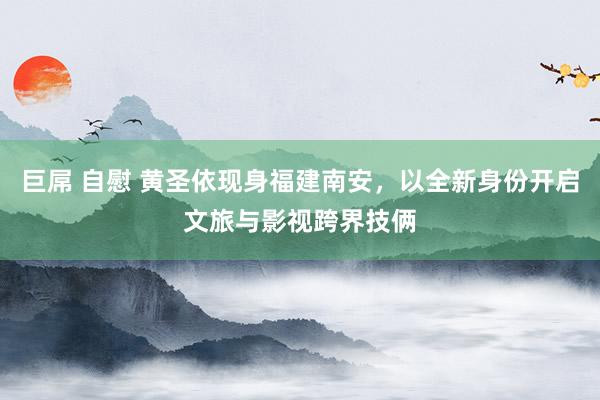 巨屌 自慰 黄圣依现身福建南安，以全新身份开启文旅与影视跨界技俩