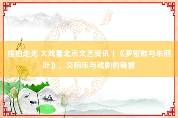 偷拍走光 大戏看北京文艺资讯丨《罗密欧与朱丽叶》，交响乐与戏剧的碰撞