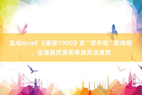 乱伦qvod 《唐探1900》发“贺年啦”版海报，宝强昊然发哥等演员送道贺