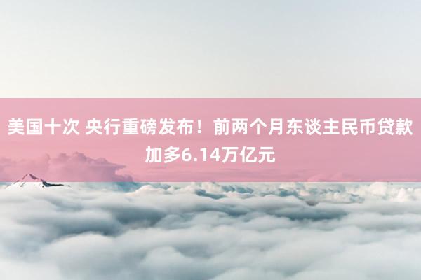 美国十次 央行重磅发布！前两个月东谈主民币贷款加多6.14万亿元