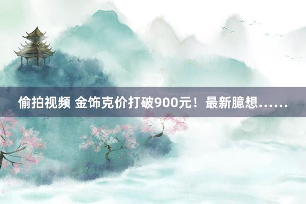 偷拍视频 金饰克价打破900元！最新臆想……