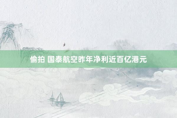 偷拍 国泰航空昨年净利近百亿港元