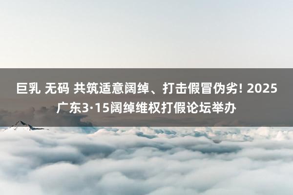 巨乳 无码 共筑适意阔绰、打击假冒伪劣! 2025广东3·15阔绰维权打假论坛举办