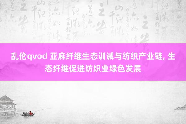 乱伦qvod 亚麻纤维生态训诫与纺织产业链, 生态纤维促进纺织业绿色发展
