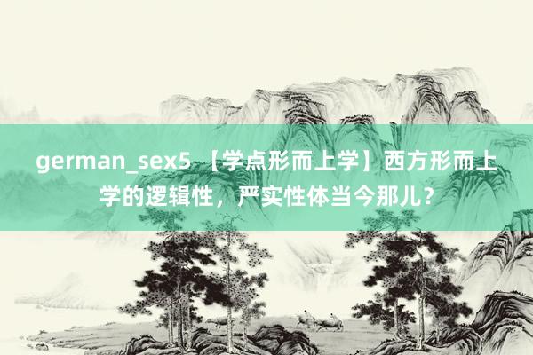 german_sex5 【学点形而上学】西方形而上学的逻辑性，严实性体当今那儿？