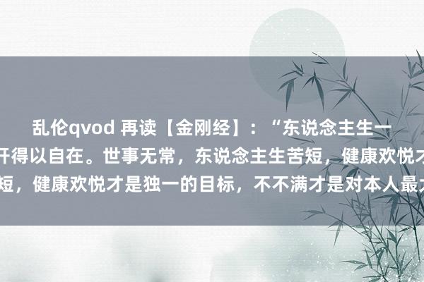 乱伦qvod 再读【金刚经】：“东说念主生一生，看开得沉静，念念开得以自在。世事无常，东说念主生苦短，健康欢悦才是独一的目标，不不满才是对本人最大的善待。”