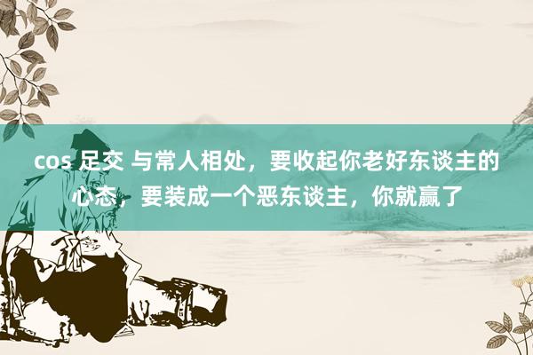 cos 足交 与常人相处，要收起你老好东谈主的心态，要装成一个恶东谈主，你就赢了