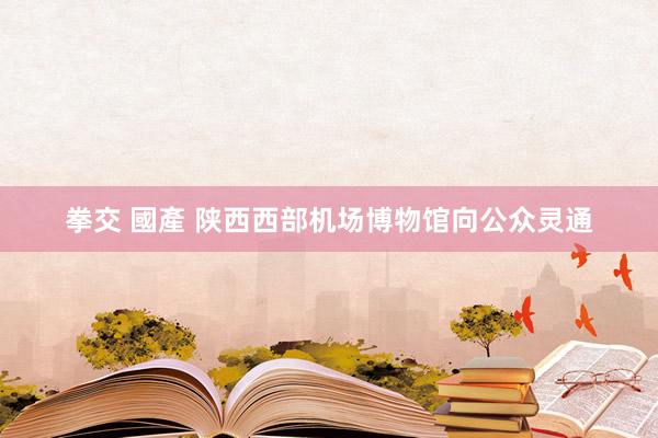 拳交 國產 陕西西部机场博物馆向公众灵通