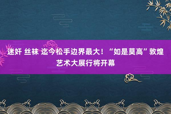 迷奸 丝袜 迄今松手边界最大！“如是莫高”敦煌艺术大展行将开幕
