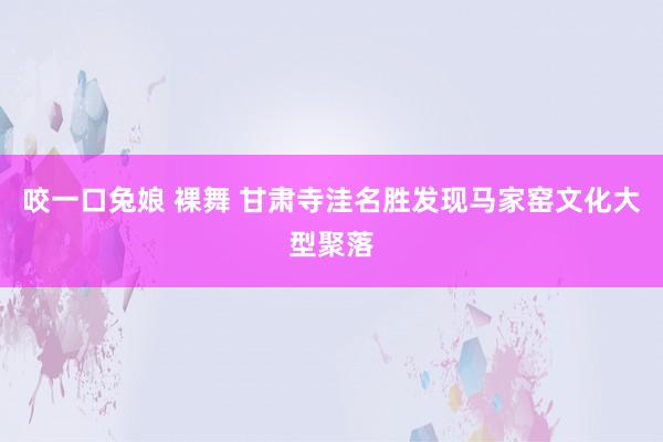 咬一口兔娘 裸舞 甘肃寺洼名胜发现马家窑文化大型聚落