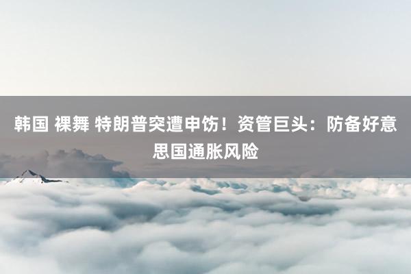 韩国 裸舞 特朗普突遭申饬！资管巨头：防备好意思国通胀风险