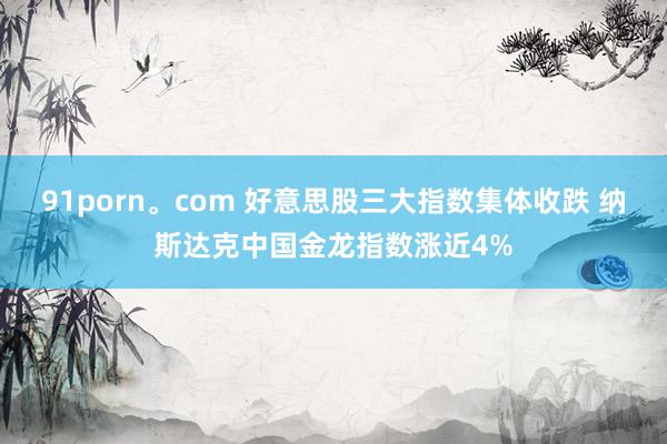 91porn。com 好意思股三大指数集体收跌 纳斯达克中国金龙指数涨近4%