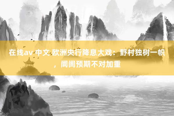 在线av 中文 欧洲央行降息大戏：野村独树一帜，阛阓预期不对加重