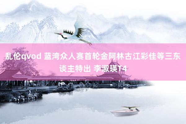 乱伦qvod 蓝湾众人赛首轮金阿林古江彩佳等三东谈主特出 李淑瑛T4