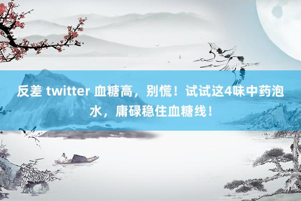 反差 twitter 血糖高，别慌！试试这4味中药泡水，庸碌稳住血糖线！