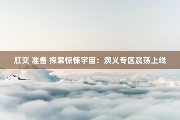 肛交 准备 探索惊悚宇宙：演义专区震荡上线