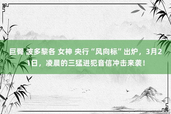 巨臀 波多黎各 女神 央行“风向标”出炉，3月21日，凌晨的三猛进犯音信冲击来袭！