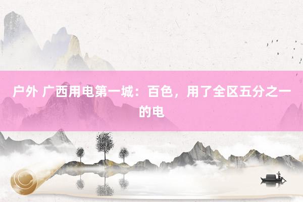 户外 广西用电第一城：百色，用了全区五分之一的电