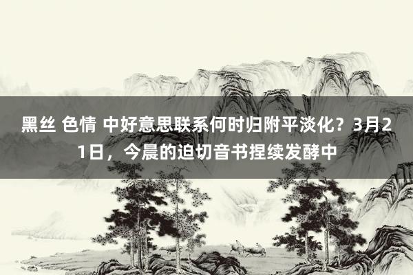 黑丝 色情 中好意思联系何时归附平淡化？3月21日，今晨的迫切音书捏续发酵中