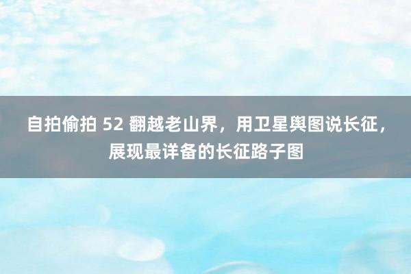 自拍偷拍 52 翻越老山界，用卫星舆图说长征，展现最详备的长征路子图