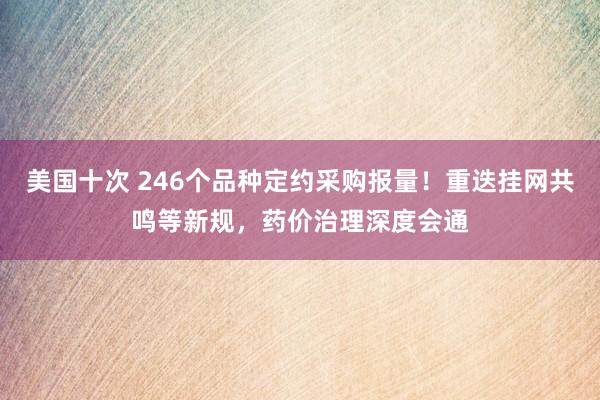 美国十次 246个品种定约采购报量！重迭挂网共鸣等新规，药价治理深度会通