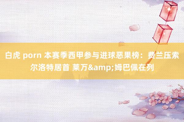 白虎 porn 本赛季西甲参与进球恶果榜：费兰压索尔洛特居首 莱万&姆巴佩在列