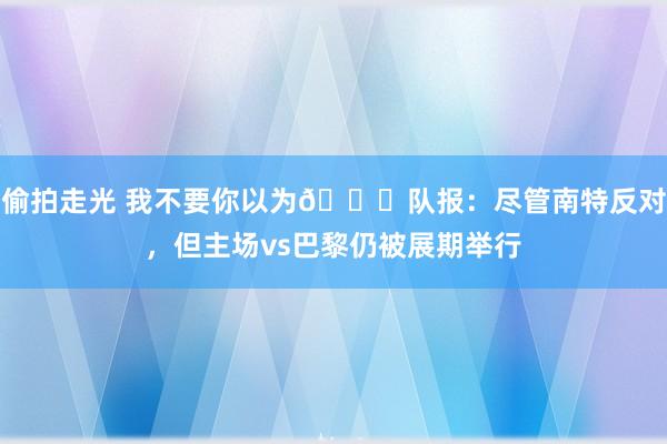 偷拍走光 我不要你以为😂队报：尽管南特反对，但主场vs巴黎仍被展期举行