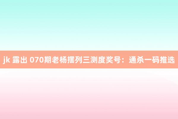 jk 露出 070期老杨摆列三测度奖号：通杀一码推选
