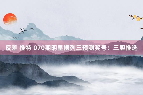 反差 推特 070期明皇摆列三预测奖号：三胆推选