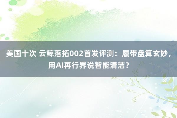 美国十次 云鲸落拓002首发评测：履带盘算玄妙，用AI再行界说智能清洁？