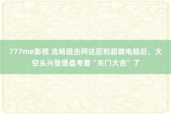 777me影视 流畅狙击阿达尼和超微电脑后，大空头兴登堡盘考要“关门大吉”了