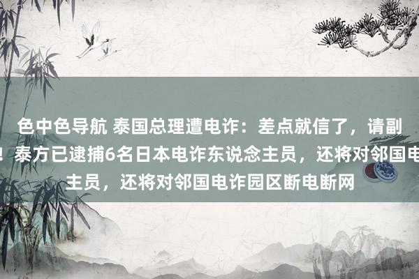 色中色导航 泰国总理遭电诈：差点就信了，请副总理核实才发现！泰方已逮捕6名日本电诈东说念主员，还将对邻国电诈园区断电断网