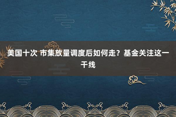 美国十次 市集放量调度后如何走？基金关注这一干线