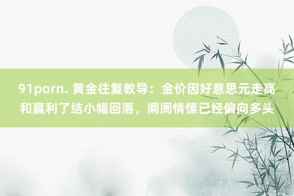 91porn. 黄金往复教导：金价因好意思元走高和赢利了结小幅回落，阛阓情愫已经偏向多头