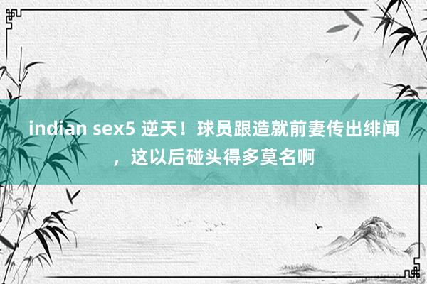 indian sex5 逆天！球员跟造就前妻传出绯闻，这以后碰头得多莫名啊