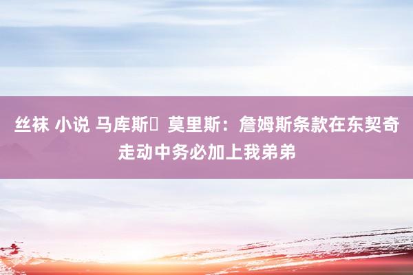 丝袜 小说 马库斯・莫里斯：詹姆斯条款在东契奇走动中务必加上我弟弟