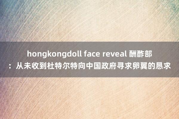 hongkongdoll face reveal 酬酢部：从未收到杜特尔特向中国政府寻求卵翼的恳求