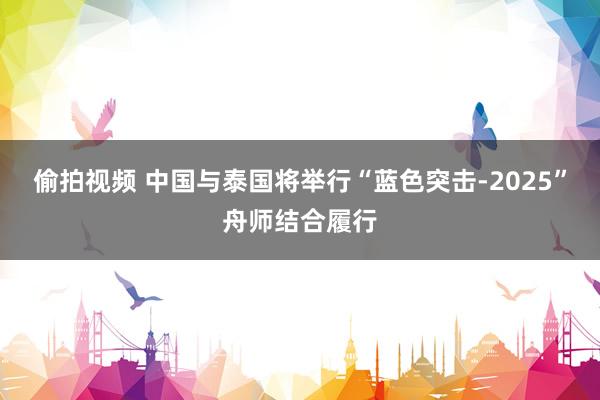 偷拍视频 中国与泰国将举行“蓝色突击-2025”舟师结合履行