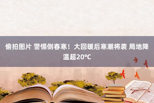 偷拍图片 警惕倒春寒！大回暖后寒潮将袭 局地降温超20℃