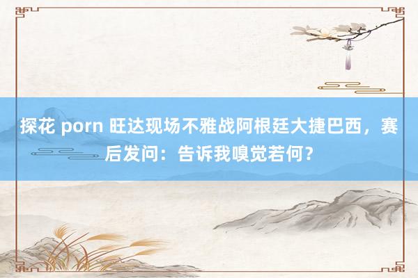 探花 porn 旺达现场不雅战阿根廷大捷巴西，赛后发问：告诉我嗅觉若何？