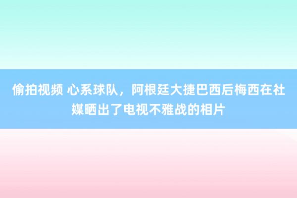 偷拍视频 心系球队，阿根廷大捷巴西后梅西在社媒晒出了电视不雅战的相片
