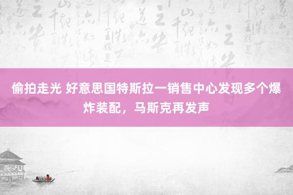 偷拍走光 好意思国特斯拉一销售中心发现多个爆炸装配，马斯克再发声