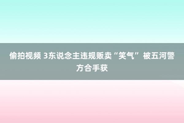 偷拍视频 3东说念主违规贩卖“笑气” 被五河警方合手获