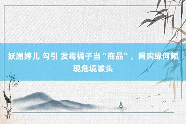 妖媚婷儿 勾引 发霉橘子当“商品”，网购缘何频现危境噱头