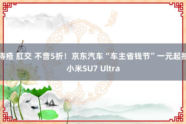 痔疮 肛交 不啻5折！京东汽车“车主省钱节”一元起拍小米SU7 Ultra